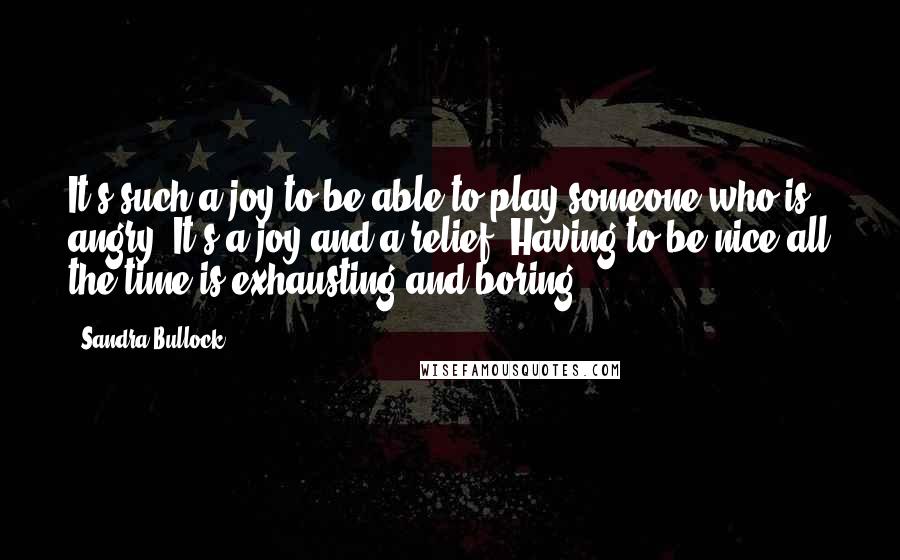 Sandra Bullock Quotes: It's such a joy to be able to play someone who is angry. It's a joy and a relief. Having to be nice all the time is exhausting and boring.