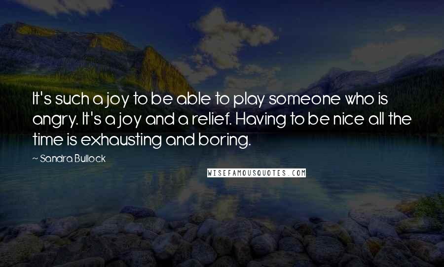 Sandra Bullock Quotes: It's such a joy to be able to play someone who is angry. It's a joy and a relief. Having to be nice all the time is exhausting and boring.