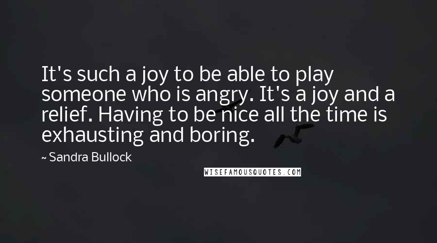 Sandra Bullock Quotes: It's such a joy to be able to play someone who is angry. It's a joy and a relief. Having to be nice all the time is exhausting and boring.