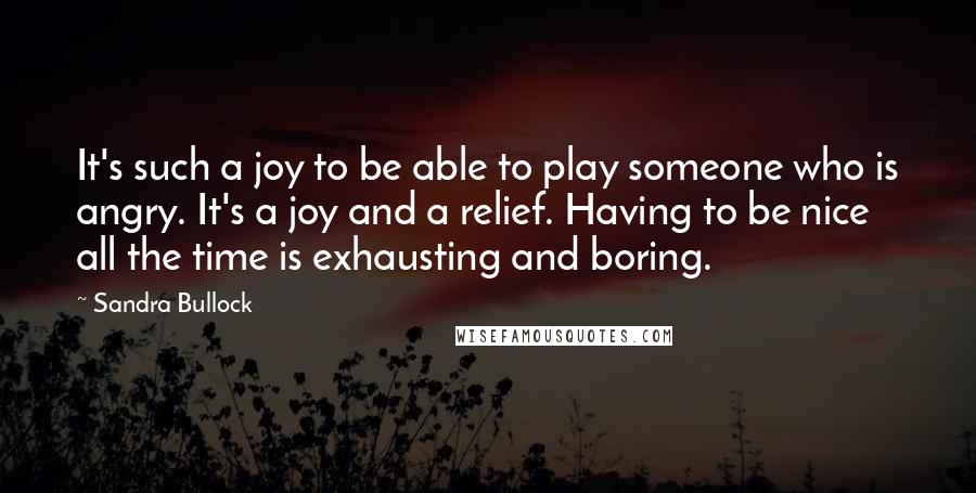 Sandra Bullock Quotes: It's such a joy to be able to play someone who is angry. It's a joy and a relief. Having to be nice all the time is exhausting and boring.