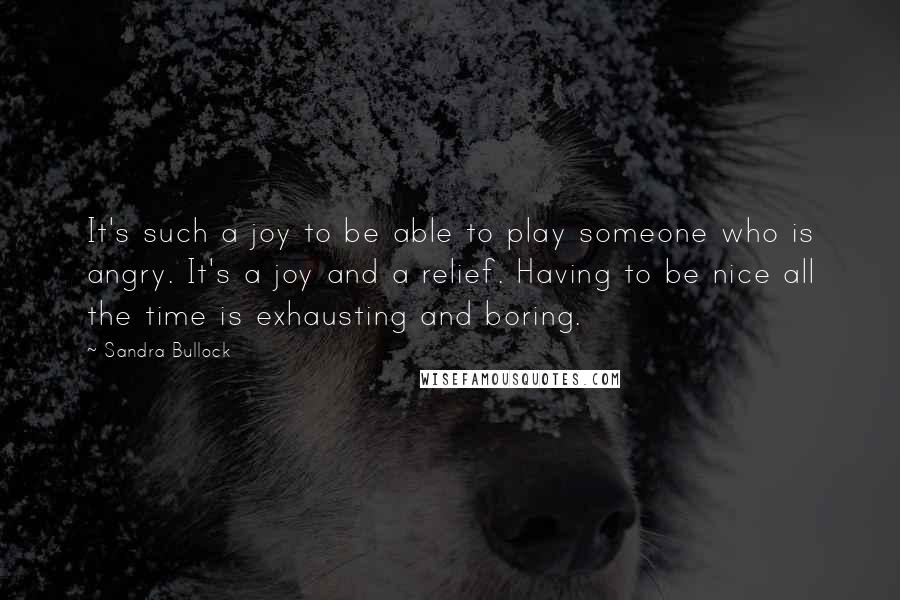 Sandra Bullock Quotes: It's such a joy to be able to play someone who is angry. It's a joy and a relief. Having to be nice all the time is exhausting and boring.