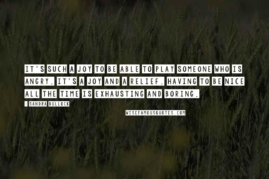 Sandra Bullock Quotes: It's such a joy to be able to play someone who is angry. It's a joy and a relief. Having to be nice all the time is exhausting and boring.