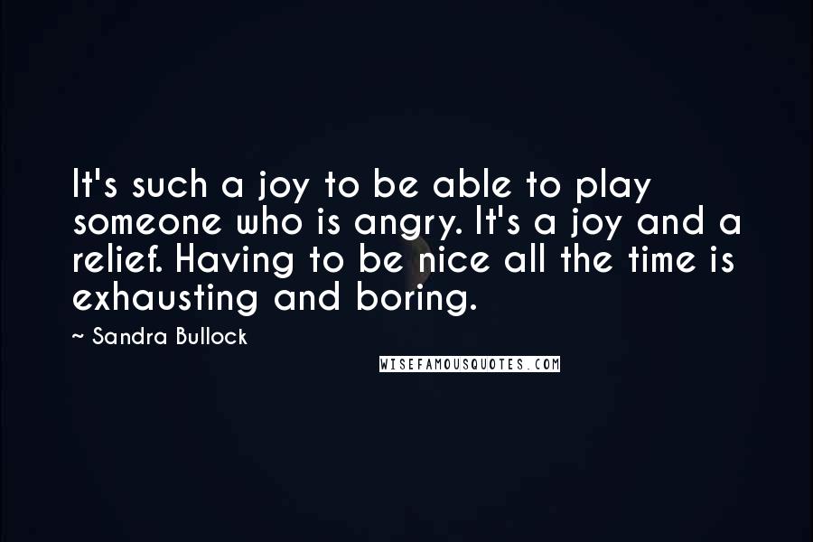 Sandra Bullock Quotes: It's such a joy to be able to play someone who is angry. It's a joy and a relief. Having to be nice all the time is exhausting and boring.