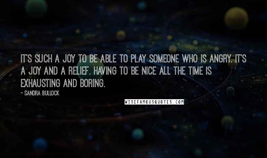 Sandra Bullock Quotes: It's such a joy to be able to play someone who is angry. It's a joy and a relief. Having to be nice all the time is exhausting and boring.