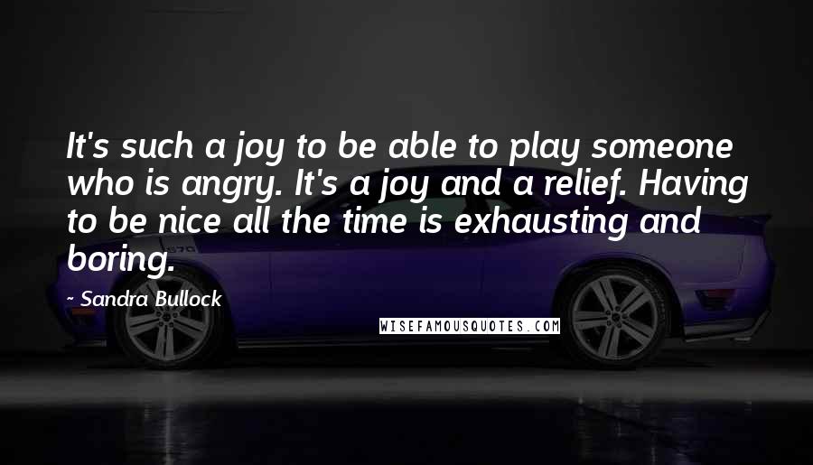 Sandra Bullock Quotes: It's such a joy to be able to play someone who is angry. It's a joy and a relief. Having to be nice all the time is exhausting and boring.