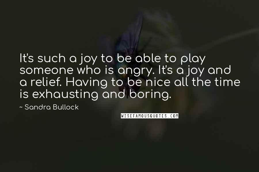 Sandra Bullock Quotes: It's such a joy to be able to play someone who is angry. It's a joy and a relief. Having to be nice all the time is exhausting and boring.