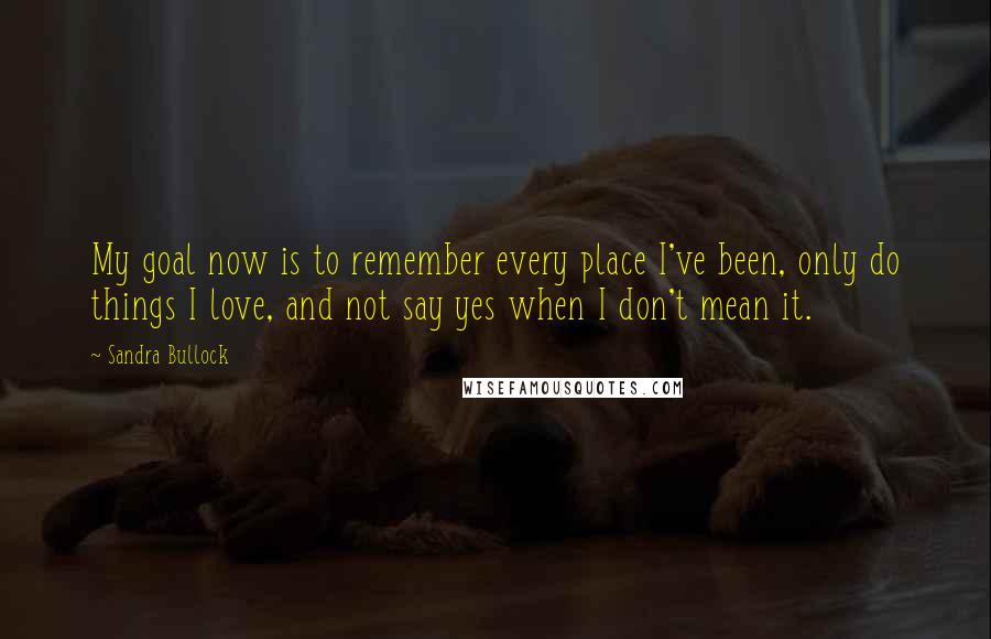 Sandra Bullock Quotes: My goal now is to remember every place I've been, only do things I love, and not say yes when I don't mean it.