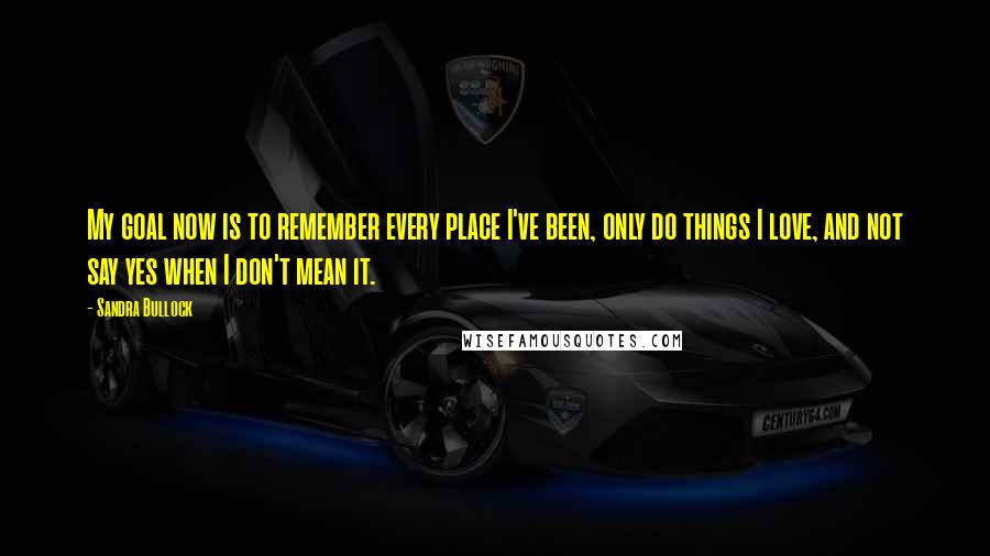 Sandra Bullock Quotes: My goal now is to remember every place I've been, only do things I love, and not say yes when I don't mean it.