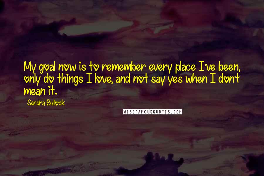 Sandra Bullock Quotes: My goal now is to remember every place I've been, only do things I love, and not say yes when I don't mean it.