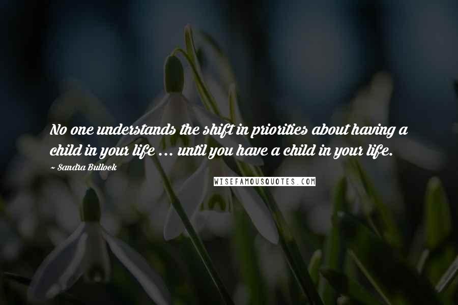 Sandra Bullock Quotes: No one understands the shift in priorities about having a child in your life ... until you have a child in your life.