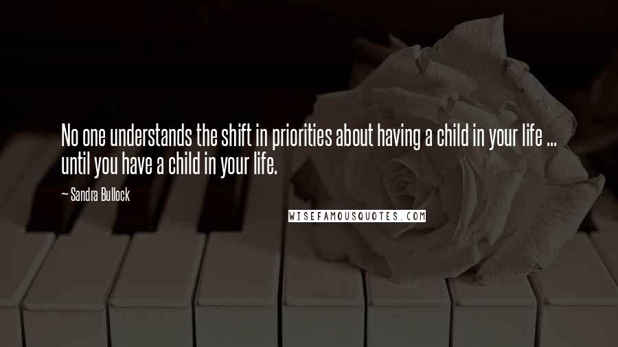 Sandra Bullock Quotes: No one understands the shift in priorities about having a child in your life ... until you have a child in your life.