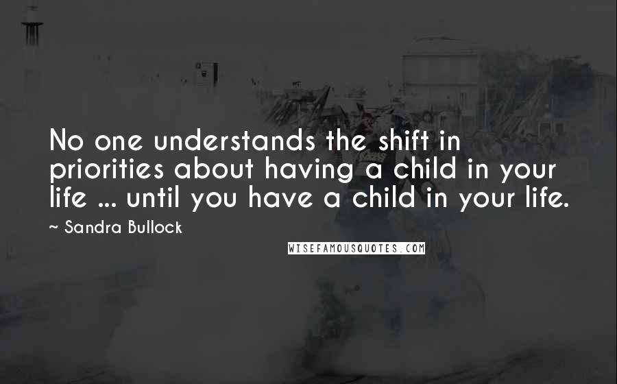 Sandra Bullock Quotes: No one understands the shift in priorities about having a child in your life ... until you have a child in your life.