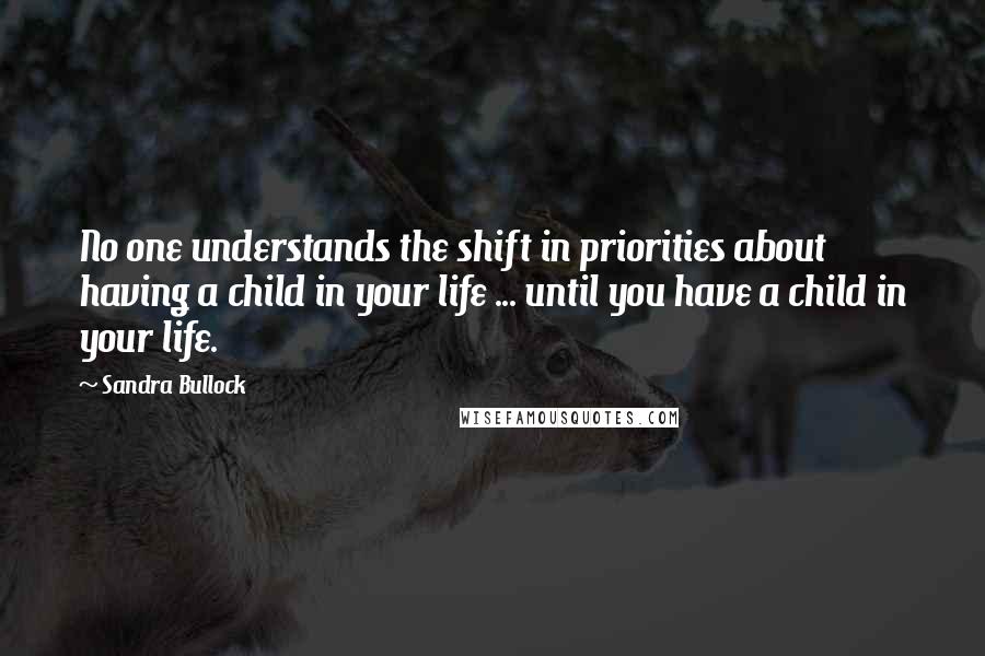 Sandra Bullock Quotes: No one understands the shift in priorities about having a child in your life ... until you have a child in your life.