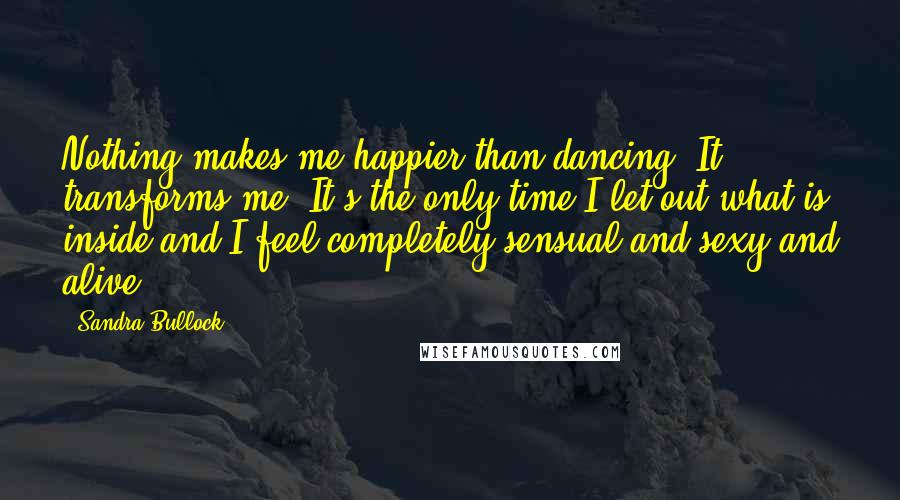 Sandra Bullock Quotes: Nothing makes me happier than dancing. It transforms me. It's the only time I let out what is inside and I feel completely sensual and sexy and alive.