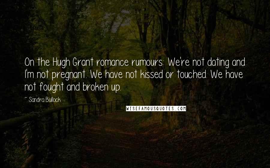 Sandra Bullock Quotes: On the Hugh Grant romance rumours: We're not dating and I'm not pregnant. We have not kissed or touched. We have not fought and broken up.