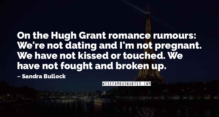 Sandra Bullock Quotes: On the Hugh Grant romance rumours: We're not dating and I'm not pregnant. We have not kissed or touched. We have not fought and broken up.