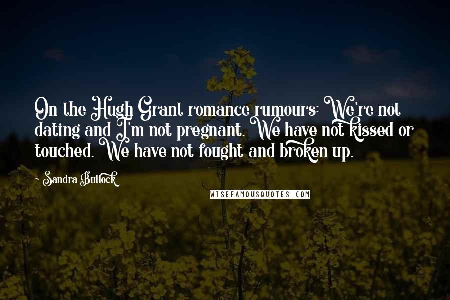 Sandra Bullock Quotes: On the Hugh Grant romance rumours: We're not dating and I'm not pregnant. We have not kissed or touched. We have not fought and broken up.