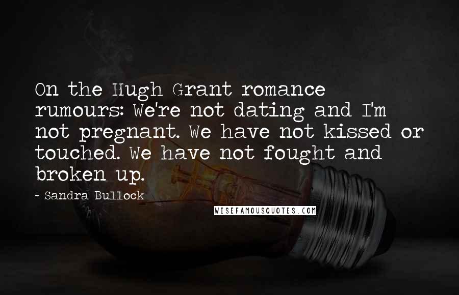 Sandra Bullock Quotes: On the Hugh Grant romance rumours: We're not dating and I'm not pregnant. We have not kissed or touched. We have not fought and broken up.