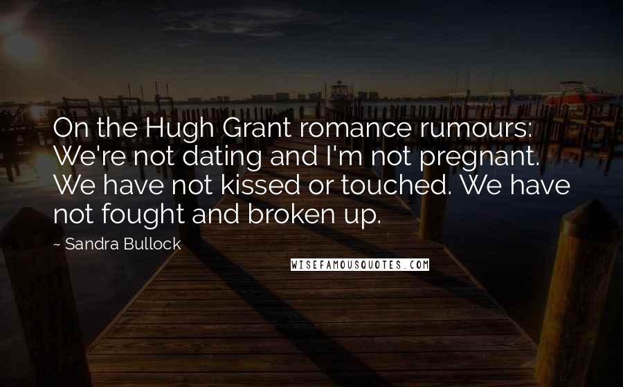 Sandra Bullock Quotes: On the Hugh Grant romance rumours: We're not dating and I'm not pregnant. We have not kissed or touched. We have not fought and broken up.