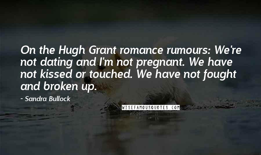 Sandra Bullock Quotes: On the Hugh Grant romance rumours: We're not dating and I'm not pregnant. We have not kissed or touched. We have not fought and broken up.