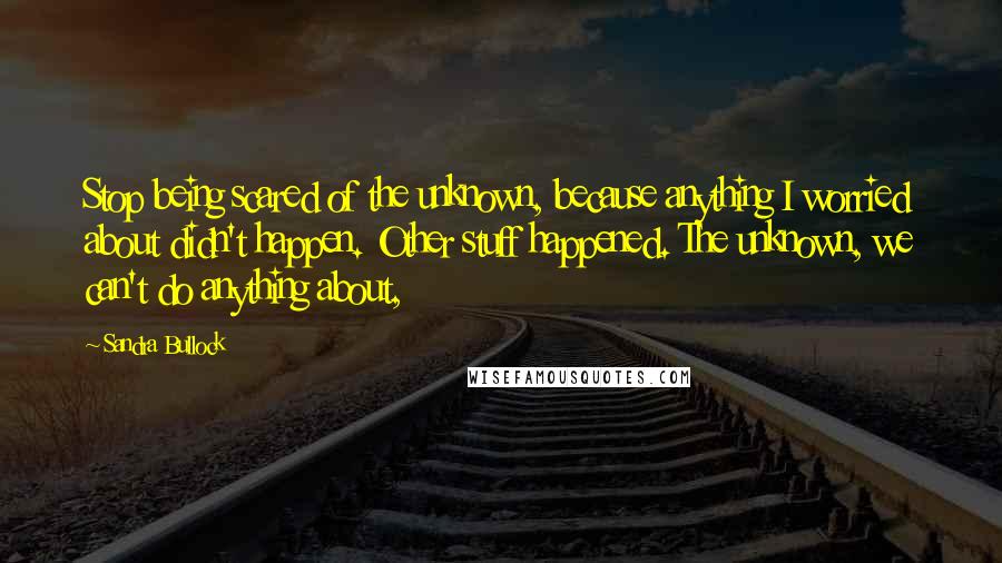 Sandra Bullock Quotes: Stop being scared of the unknown, because anything I worried about didn't happen. Other stuff happened. The unknown, we can't do anything about,