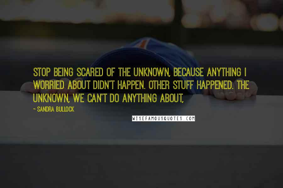 Sandra Bullock Quotes: Stop being scared of the unknown, because anything I worried about didn't happen. Other stuff happened. The unknown, we can't do anything about,