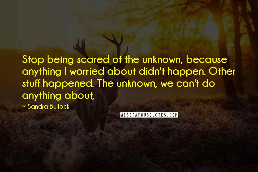 Sandra Bullock Quotes: Stop being scared of the unknown, because anything I worried about didn't happen. Other stuff happened. The unknown, we can't do anything about,