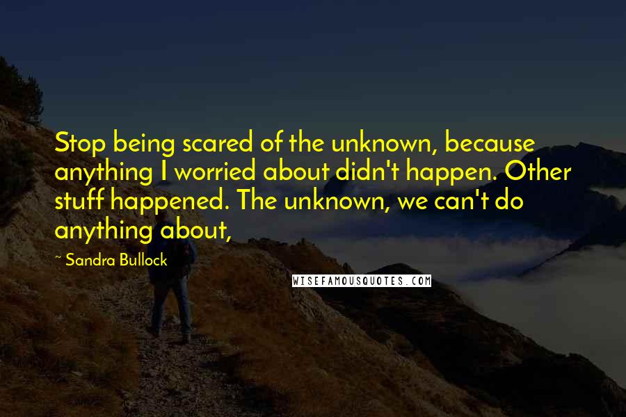 Sandra Bullock Quotes: Stop being scared of the unknown, because anything I worried about didn't happen. Other stuff happened. The unknown, we can't do anything about,