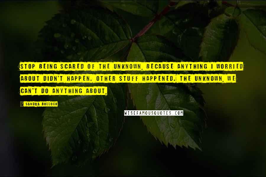 Sandra Bullock Quotes: Stop being scared of the unknown, because anything I worried about didn't happen. Other stuff happened. The unknown, we can't do anything about,