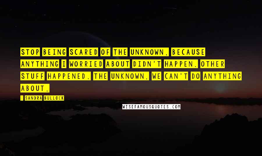 Sandra Bullock Quotes: Stop being scared of the unknown, because anything I worried about didn't happen. Other stuff happened. The unknown, we can't do anything about,