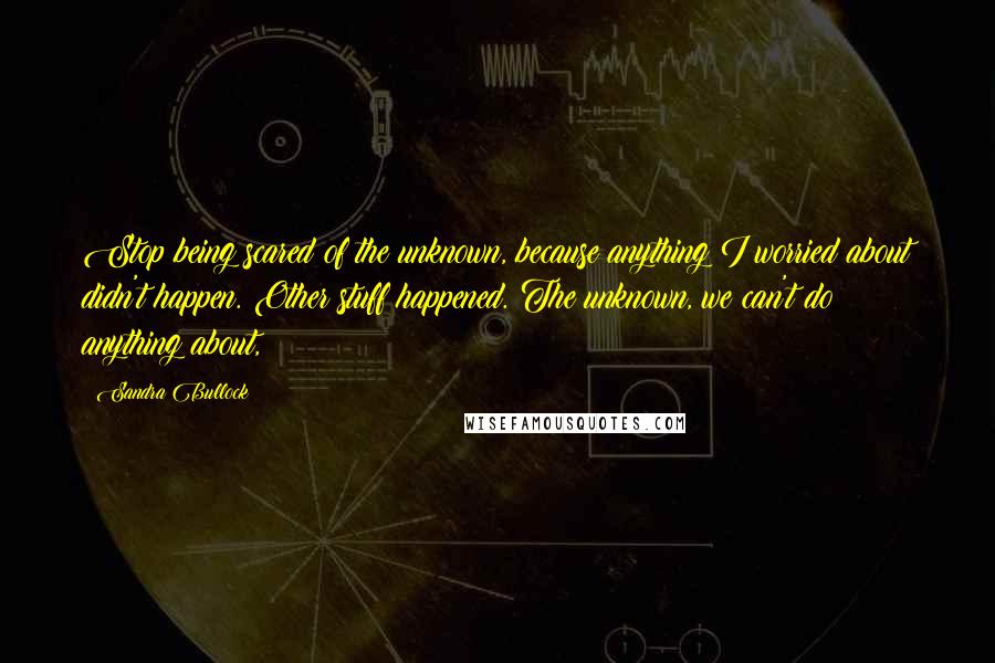 Sandra Bullock Quotes: Stop being scared of the unknown, because anything I worried about didn't happen. Other stuff happened. The unknown, we can't do anything about,