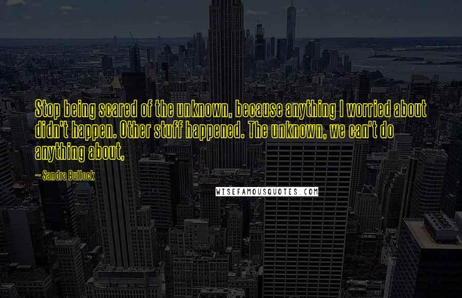 Sandra Bullock Quotes: Stop being scared of the unknown, because anything I worried about didn't happen. Other stuff happened. The unknown, we can't do anything about,