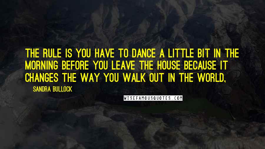 Sandra Bullock Quotes: The rule is you have to dance a little bit in the morning before you leave the house because it changes the way you walk out in the world,