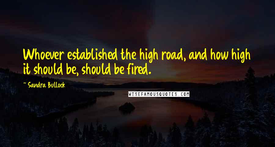 Sandra Bullock Quotes: Whoever established the high road, and how high it should be, should be fired.