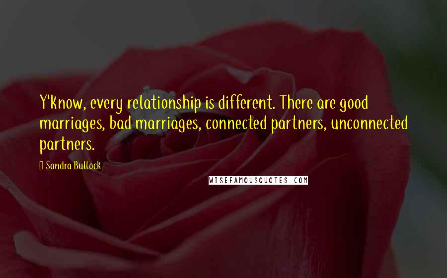 Sandra Bullock Quotes: Y'know, every relationship is different. There are good marriages, bad marriages, connected partners, unconnected partners.