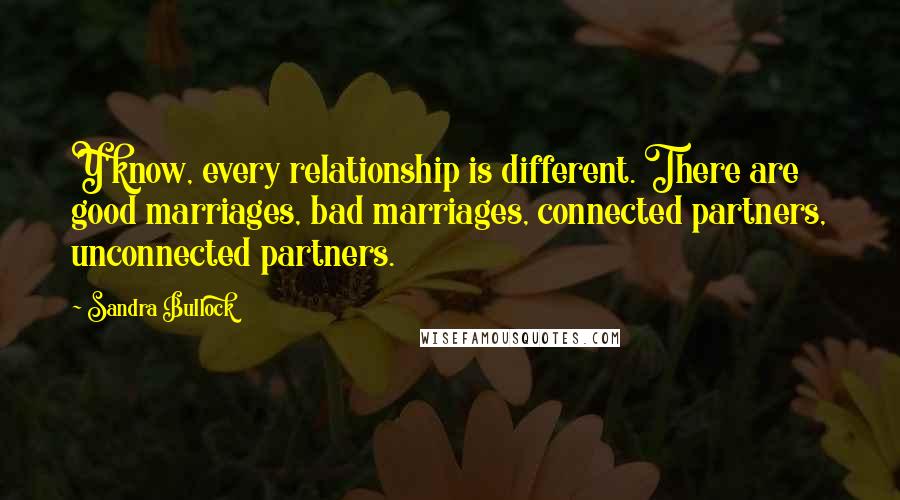 Sandra Bullock Quotes: Y'know, every relationship is different. There are good marriages, bad marriages, connected partners, unconnected partners.