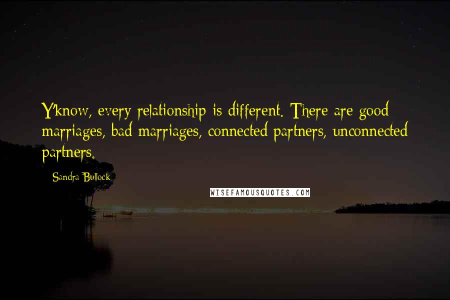Sandra Bullock Quotes: Y'know, every relationship is different. There are good marriages, bad marriages, connected partners, unconnected partners.