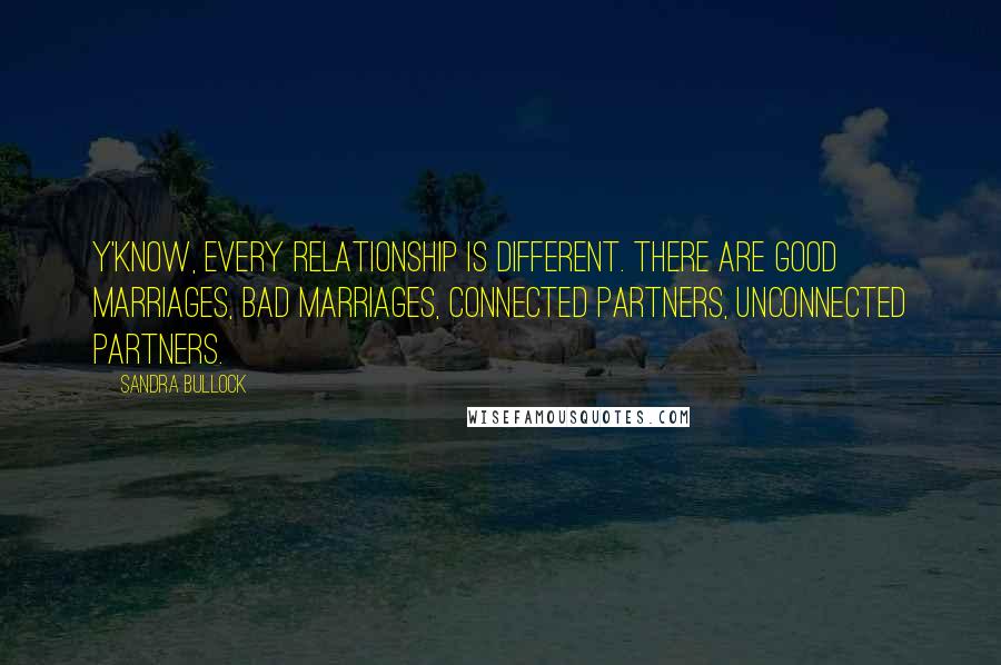 Sandra Bullock Quotes: Y'know, every relationship is different. There are good marriages, bad marriages, connected partners, unconnected partners.