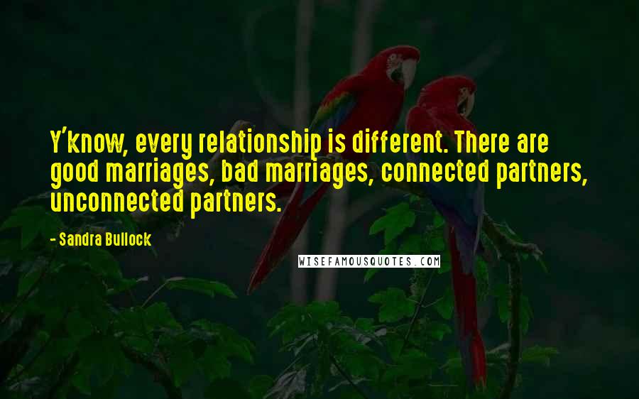 Sandra Bullock Quotes: Y'know, every relationship is different. There are good marriages, bad marriages, connected partners, unconnected partners.