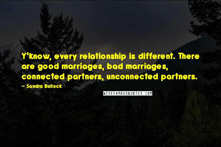 Sandra Bullock Quotes: Y'know, every relationship is different. There are good marriages, bad marriages, connected partners, unconnected partners.