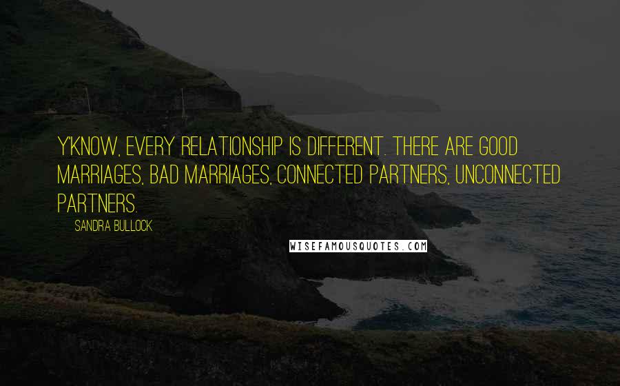 Sandra Bullock Quotes: Y'know, every relationship is different. There are good marriages, bad marriages, connected partners, unconnected partners.