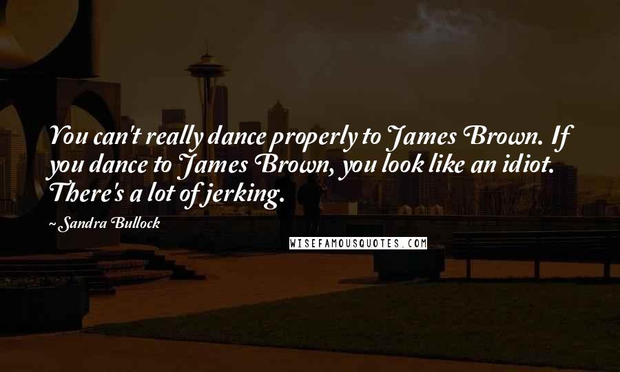 Sandra Bullock Quotes: You can't really dance properly to James Brown. If you dance to James Brown, you look like an idiot. There's a lot of jerking.