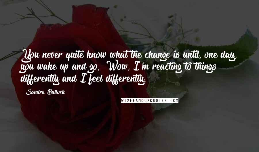 Sandra Bullock Quotes: You never quite know what the change is until, one day, you wake up and go, "Wow, I'm reacting to things differently and I feel differently."