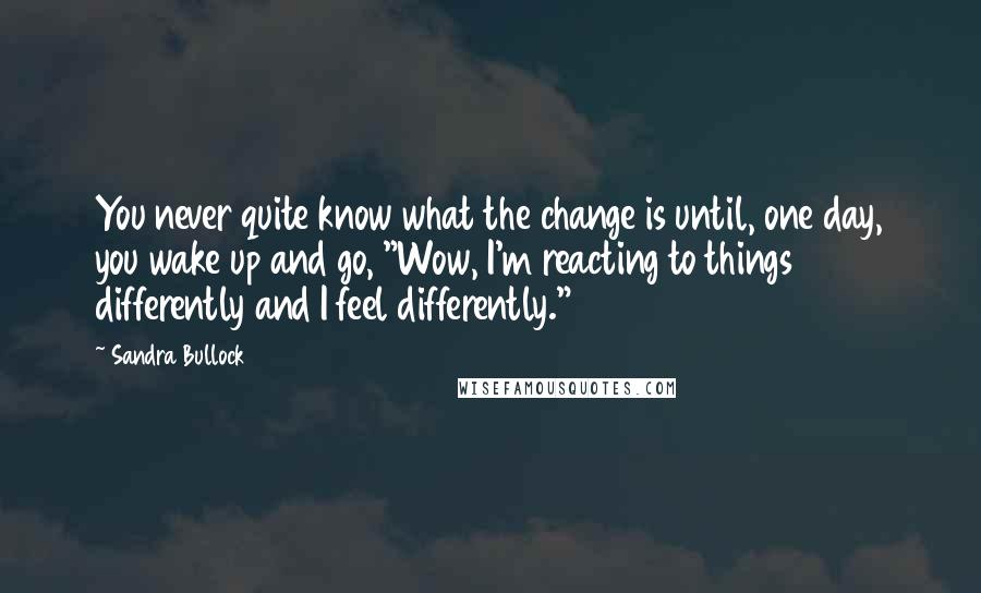 Sandra Bullock Quotes: You never quite know what the change is until, one day, you wake up and go, "Wow, I'm reacting to things differently and I feel differently."