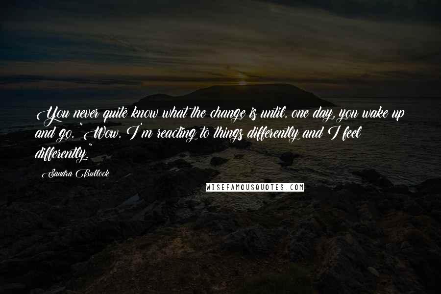 Sandra Bullock Quotes: You never quite know what the change is until, one day, you wake up and go, "Wow, I'm reacting to things differently and I feel differently."