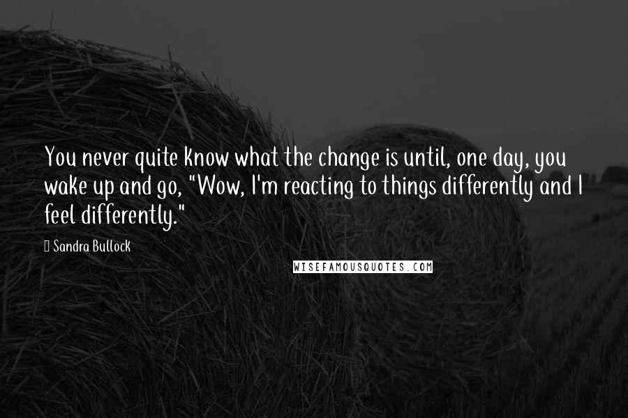 Sandra Bullock Quotes: You never quite know what the change is until, one day, you wake up and go, "Wow, I'm reacting to things differently and I feel differently."