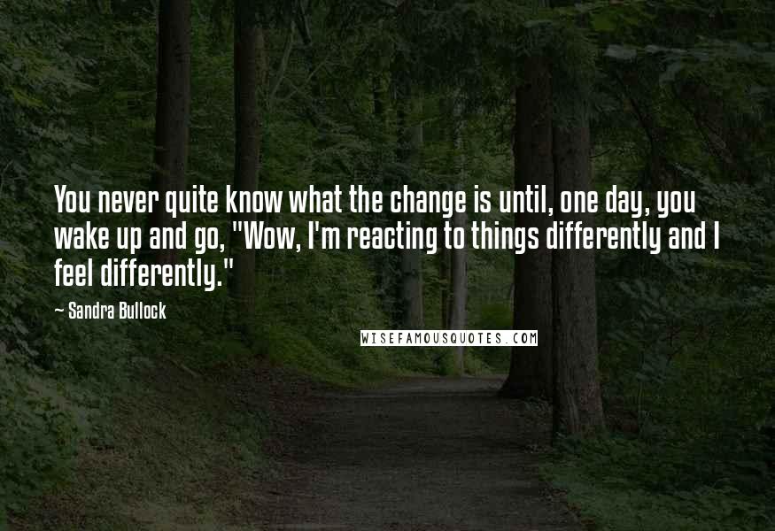 Sandra Bullock Quotes: You never quite know what the change is until, one day, you wake up and go, "Wow, I'm reacting to things differently and I feel differently."