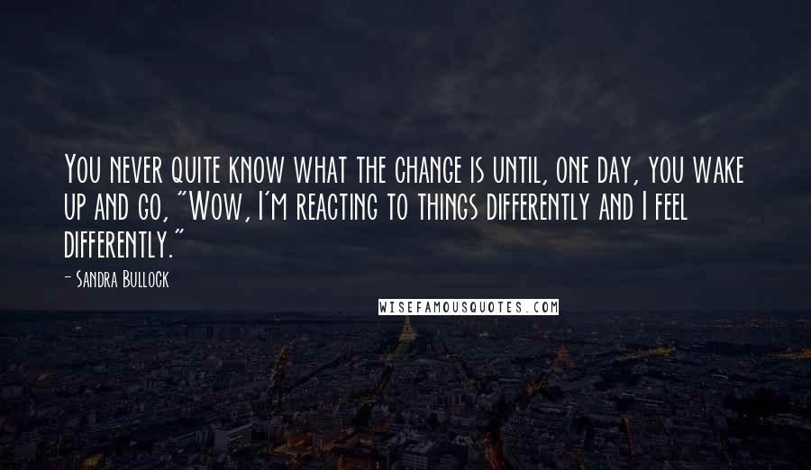 Sandra Bullock Quotes: You never quite know what the change is until, one day, you wake up and go, "Wow, I'm reacting to things differently and I feel differently."