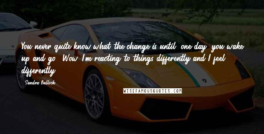 Sandra Bullock Quotes: You never quite know what the change is until, one day, you wake up and go, "Wow, I'm reacting to things differently and I feel differently."