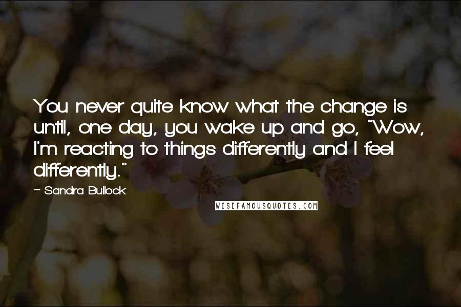 Sandra Bullock Quotes: You never quite know what the change is until, one day, you wake up and go, "Wow, I'm reacting to things differently and I feel differently."